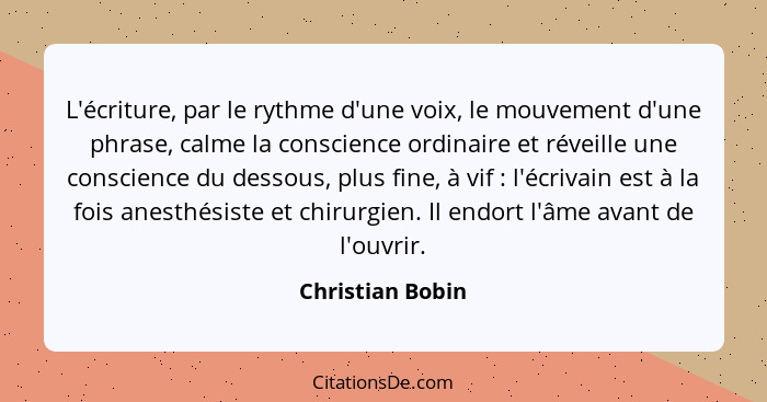 L'écriture, par le rythme d'une voix, le mouvement d'une phrase, calme la conscience ordinaire et réveille une conscience du dessous... - Christian Bobin