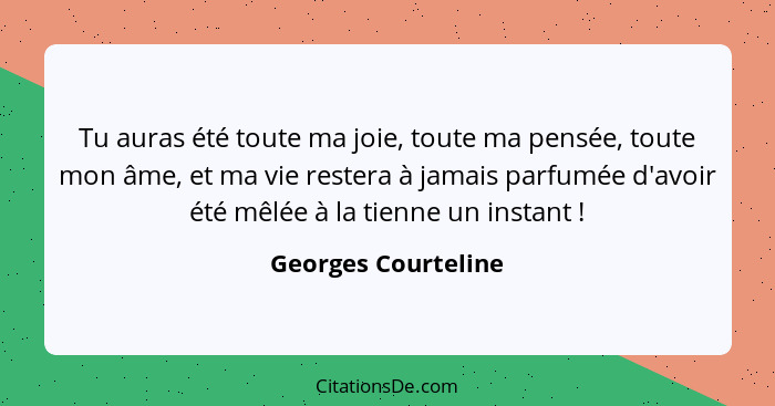 Tu auras été toute ma joie, toute ma pensée, toute mon âme, et ma vie restera à jamais parfumée d'avoir été mêlée à la tienne un... - Georges Courteline