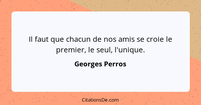 Il faut que chacun de nos amis se croie le premier, le seul, l'unique.... - Georges Perros