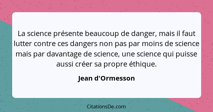 La science présente beaucoup de danger, mais il faut lutter contre ces dangers non pas par moins de science mais par davantage d... - Jean d'Ormesson