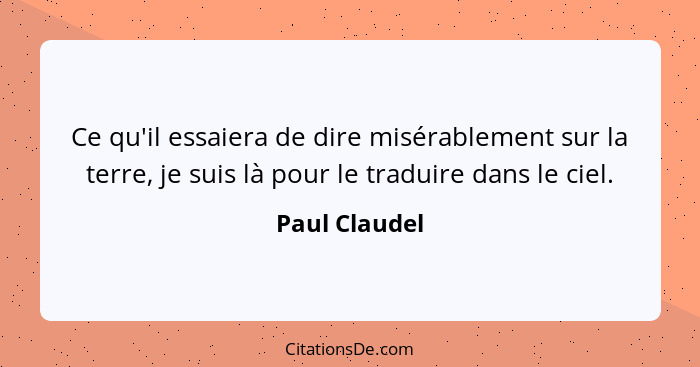 Ce qu'il essaiera de dire misérablement sur la terre, je suis là pour le traduire dans le ciel.... - Paul Claudel