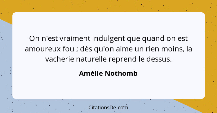 On n'est vraiment indulgent que quand on est amoureux fou ; dès qu'on aime un rien moins, la vacherie naturelle reprend le dessu... - Amélie Nothomb