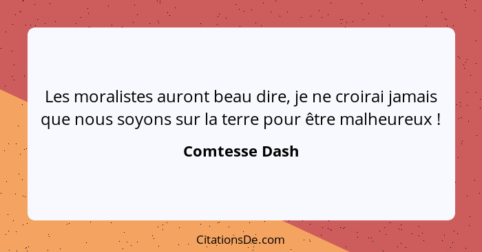 Les moralistes auront beau dire, je ne croirai jamais que nous soyons sur la terre pour être malheureux !... - Comtesse Dash