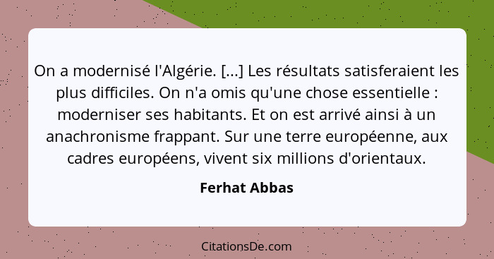 On a modernisé l'Algérie. [...] Les résultats satisferaient les plus difficiles. On n'a omis qu'une chose essentielle : moderniser... - Ferhat Abbas