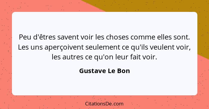 Peu d'êtres savent voir les choses comme elles sont. Les uns aperçoivent seulement ce qu'ils veulent voir, les autres ce qu'on leur f... - Gustave Le Bon