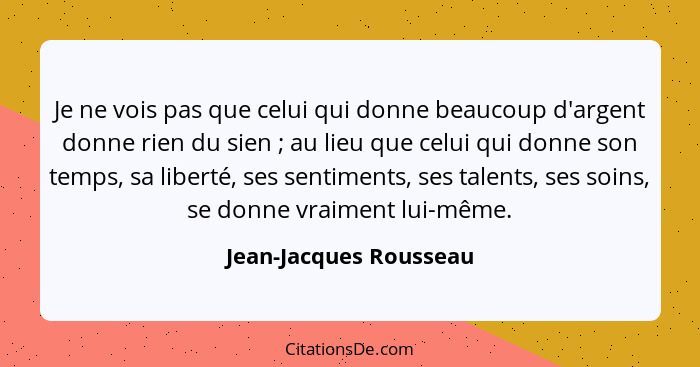 Je ne vois pas que celui qui donne beaucoup d'argent donne rien du sien ; au lieu que celui qui donne son temps, sa liber... - Jean-Jacques Rousseau