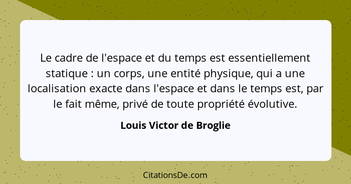 Le cadre de l'espace et du temps est essentiellement statique : un corps, une entité physique, qui a une localisation e... - Louis Victor de Broglie