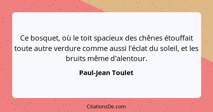 Ce bosquet, où le toit spacieux des chênes étouffait toute autre verdure comme aussi l'éclat du soleil, et les bruits même d'alento... - Paul-Jean Toulet