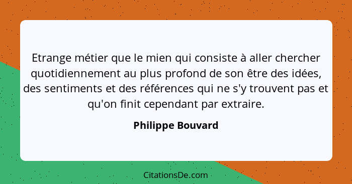 Etrange métier que le mien qui consiste à aller chercher quotidiennement au plus profond de son être des idées, des sentiments et d... - Philippe Bouvard