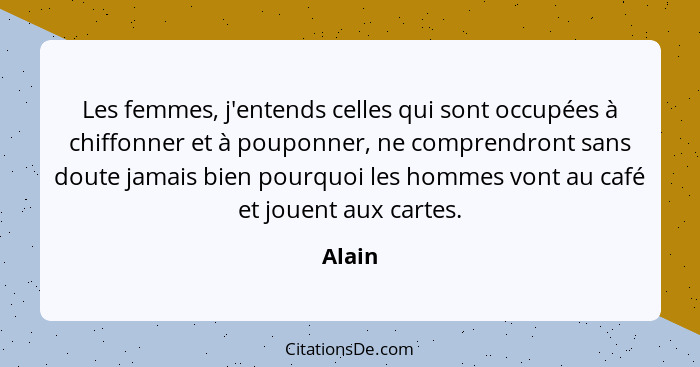 Les femmes, j'entends celles qui sont occupées à chiffonner et à pouponner, ne comprendront sans doute jamais bien pourquoi les hommes vont au... - Alain