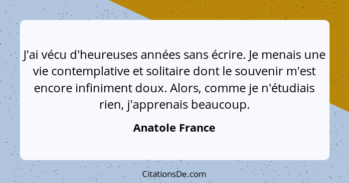 J'ai vécu d'heureuses années sans écrire. Je menais une vie contemplative et solitaire dont le souvenir m'est encore infiniment doux.... - Anatole France