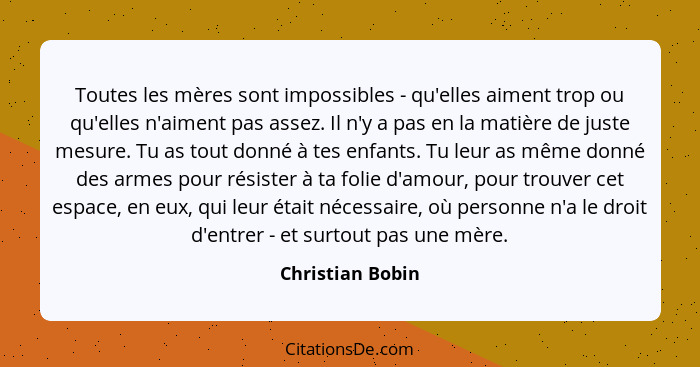 Toutes les mères sont impossibles - qu'elles aiment trop ou qu'elles n'aiment pas assez. Il n'y a pas en la matière de juste mesure.... - Christian Bobin