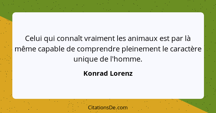 Celui qui connaît vraiment les animaux est par là même capable de comprendre pleinement le caractère unique de l'homme.... - Konrad Lorenz