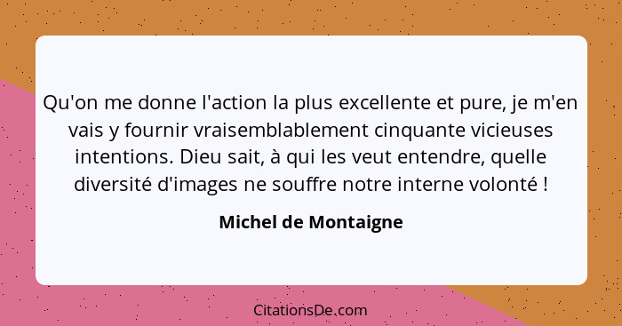 Qu'on me donne l'action la plus excellente et pure, je m'en vais y fournir vraisemblablement cinquante vicieuses intentions. Die... - Michel de Montaigne