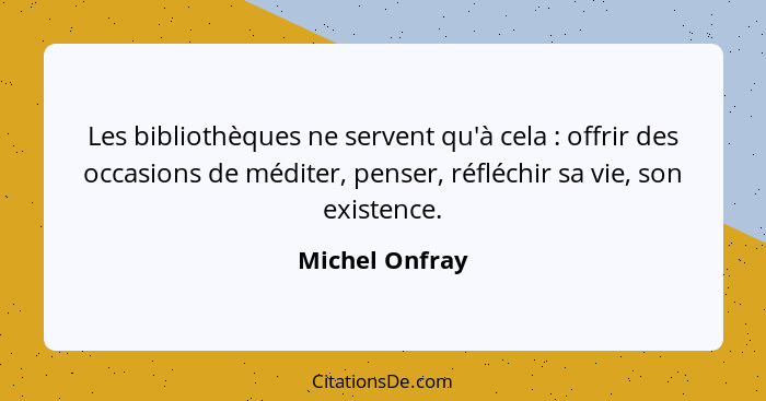 Les bibliothèques ne servent qu'à cela : offrir des occasions de méditer, penser, réfléchir sa vie, son existence.... - Michel Onfray