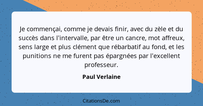 Je commençai, comme je devais finir, avec du zèle et du succès dans l'intervalle, par être un cancre, mot affreux, sens large et plus... - Paul Verlaine