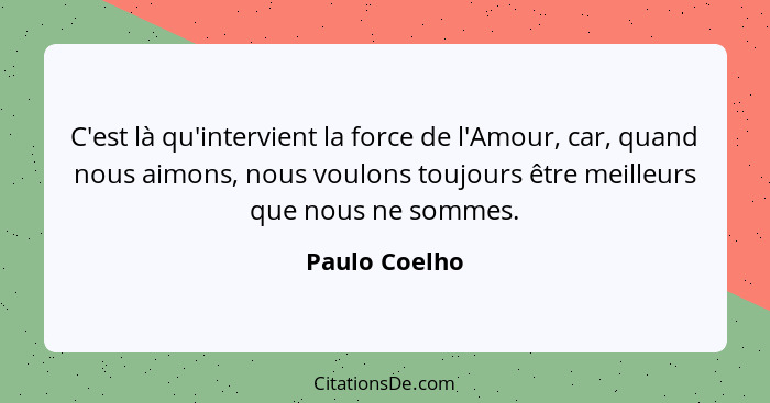 C'est là qu'intervient la force de l'Amour, car, quand nous aimons, nous voulons toujours être meilleurs que nous ne sommes.... - Paulo Coelho