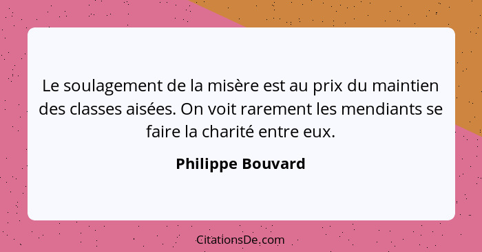 Le soulagement de la misère est au prix du maintien des classes aisées. On voit rarement les mendiants se faire la charité entre eu... - Philippe Bouvard