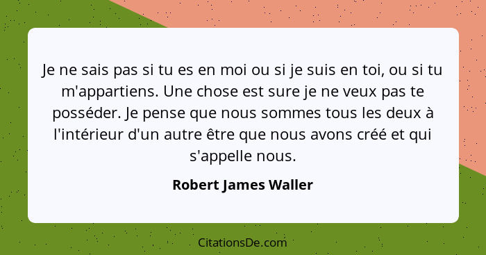 Je ne sais pas si tu es en moi ou si je suis en toi, ou si tu m'appartiens. Une chose est sure je ne veux pas te posséder. Je pe... - Robert James Waller