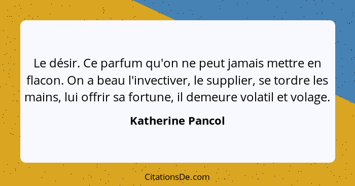 Le désir. Ce parfum qu'on ne peut jamais mettre en flacon. On a beau l'invectiver, le supplier, se tordre les mains, lui offrir sa... - Katherine Pancol