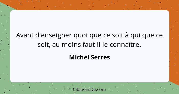 Avant d'enseigner quoi que ce soit à qui que ce soit, au moins faut-il le connaître.... - Michel Serres