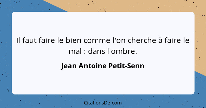 Il faut faire le bien comme l'on cherche à faire le mal : dans l'ombre.... - Jean Antoine Petit-Senn