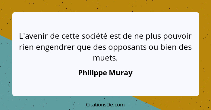 L'avenir de cette société est de ne plus pouvoir rien engendrer que des opposants ou bien des muets.... - Philippe Muray