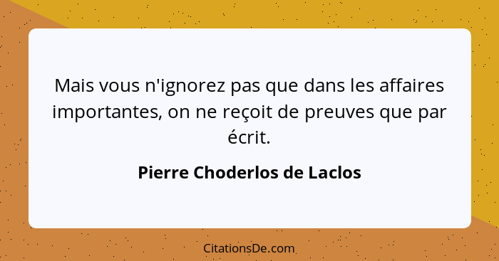 Mais vous n'ignorez pas que dans les affaires importantes, on ne reçoit de preuves que par écrit.... - Pierre Choderlos de Laclos