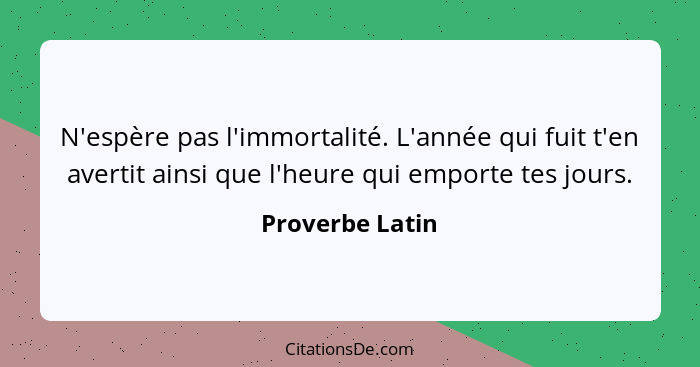 N'espère pas l'immortalité. L'année qui fuit t'en avertit ainsi que l'heure qui emporte tes jours.... - Proverbe Latin