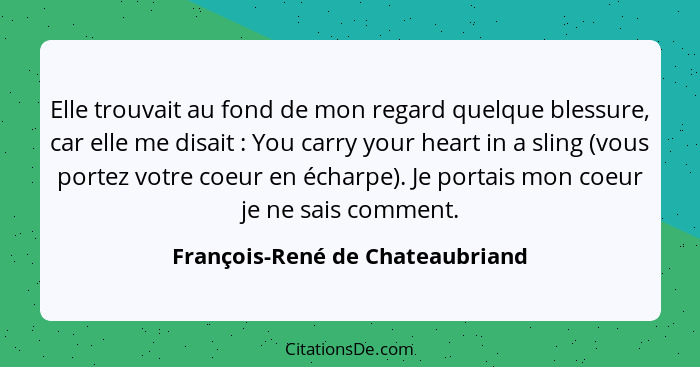 Elle trouvait au fond de mon regard quelque blessure, car elle me disait : You carry your heart in a sling (vous... - François-René de Chateaubriand