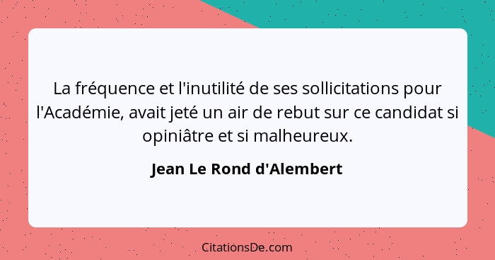 La fréquence et l'inutilité de ses sollicitations pour l'Académie, avait jeté un air de rebut sur ce candidat si opiniât... - Jean Le Rond d'Alembert