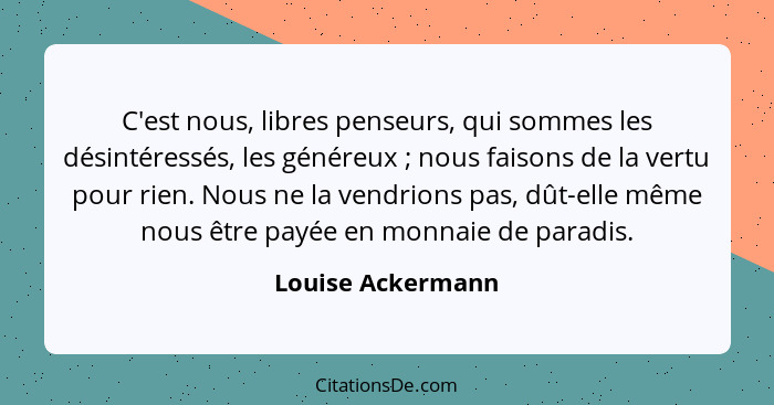 C'est nous, libres penseurs, qui sommes les désintéressés, les généreux ; nous faisons de la vertu pour rien. Nous ne la vendr... - Louise Ackermann