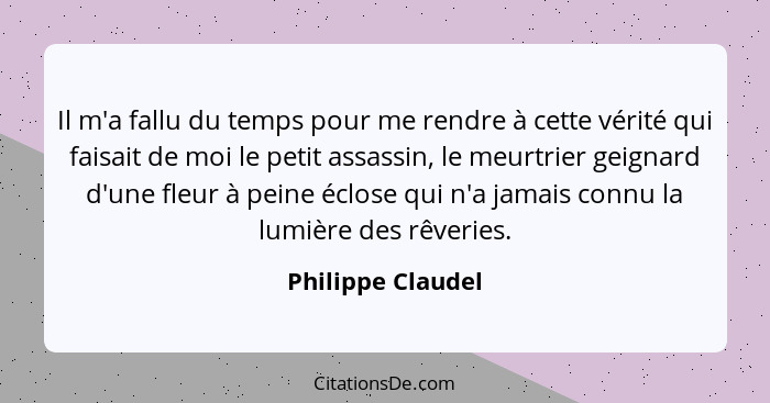 Il m'a fallu du temps pour me rendre à cette vérité qui faisait de moi le petit assassin, le meurtrier geignard d'une fleur à peine... - Philippe Claudel