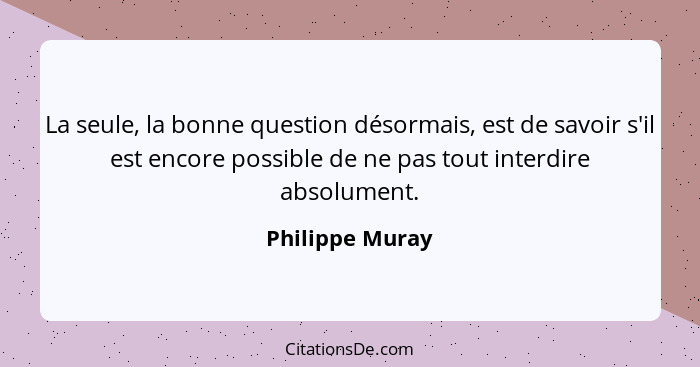 La seule, la bonne question désormais, est de savoir s'il est encore possible de ne pas tout interdire absolument.... - Philippe Muray