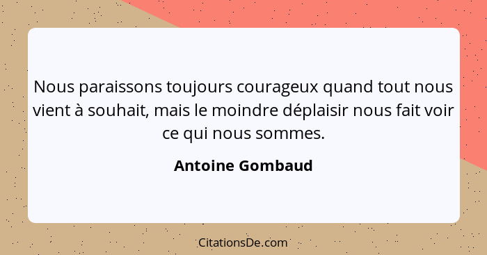 Nous paraissons toujours courageux quand tout nous vient à souhait, mais le moindre déplaisir nous fait voir ce qui nous sommes.... - Antoine Gombaud