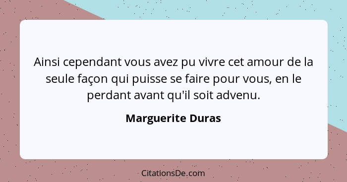 Ainsi cependant vous avez pu vivre cet amour de la seule façon qui puisse se faire pour vous, en le perdant avant qu'il soit advenu... - Marguerite Duras