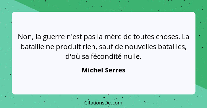 Non, la guerre n'est pas la mère de toutes choses. La bataille ne produit rien, sauf de nouvelles batailles, d'où sa fécondité nulle.... - Michel Serres