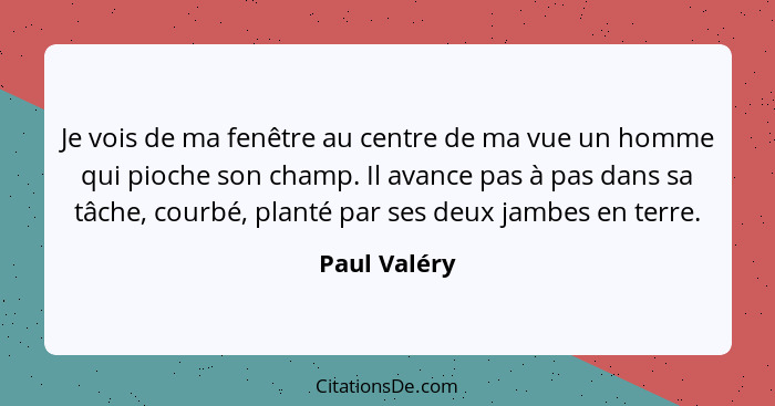 Je vois de ma fenêtre au centre de ma vue un homme qui pioche son champ. Il avance pas à pas dans sa tâche, courbé, planté par ses deux... - Paul Valéry