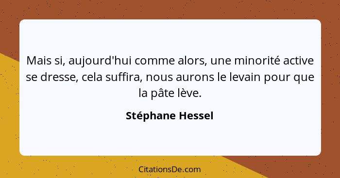 Mais si, aujourd'hui comme alors, une minorité active se dresse, cela suffira, nous aurons le levain pour que la pâte lève.... - Stéphane Hessel