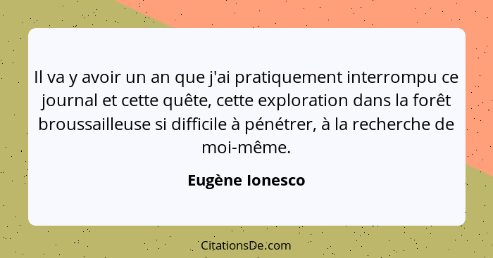 Il va y avoir un an que j'ai pratiquement interrompu ce journal et cette quête, cette exploration dans la forêt broussailleuse si dif... - Eugène Ionesco