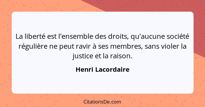 La liberté est l'ensemble des droits, qu'aucune société régulière ne peut ravir à ses membres, sans violer la justice et la raison.... - Henri Lacordaire