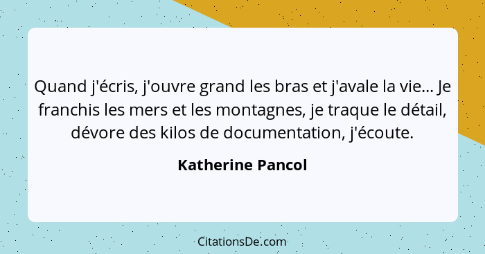 Quand j'écris, j'ouvre grand les bras et j'avale la vie... Je franchis les mers et les montagnes, je traque le détail, dévore des k... - Katherine Pancol