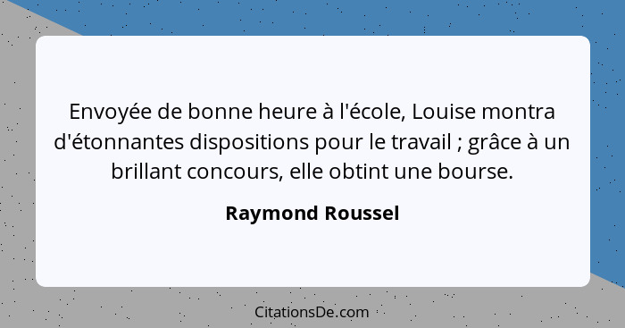 Envoyée de bonne heure à l'école, Louise montra d'étonnantes dispositions pour le travail ; grâce à un brillant concours, elle... - Raymond Roussel