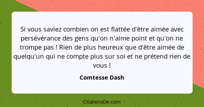 Si vous saviez combien on est flattée d'être aimée avec persévérance des gens qu'on n'aime point et qu'on ne trompe pas ! Rien de... - Comtesse Dash