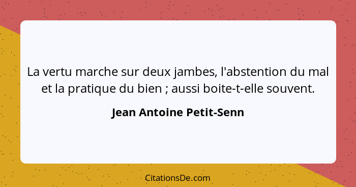 La vertu marche sur deux jambes, l'abstention du mal et la pratique du bien ; aussi boite-t-elle souvent.... - Jean Antoine Petit-Senn