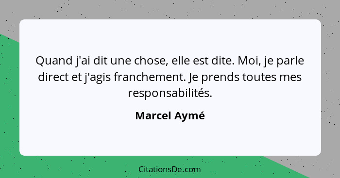 Quand j'ai dit une chose, elle est dite. Moi, je parle direct et j'agis franchement. Je prends toutes mes responsabilités.... - Marcel Aymé