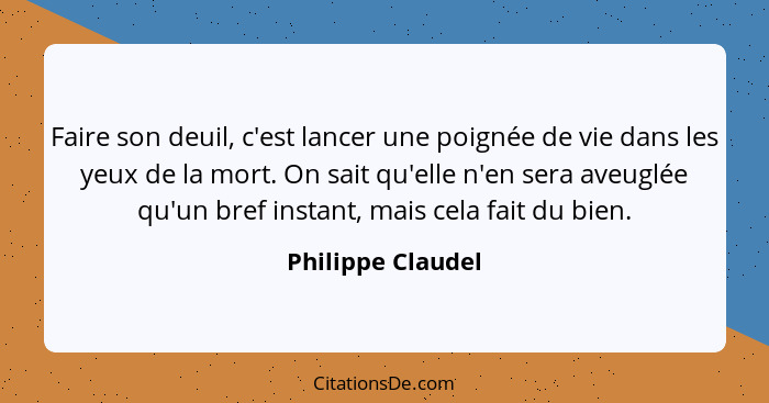 Faire son deuil, c'est lancer une poignée de vie dans les yeux de la mort. On sait qu'elle n'en sera aveuglée qu'un bref instant, m... - Philippe Claudel