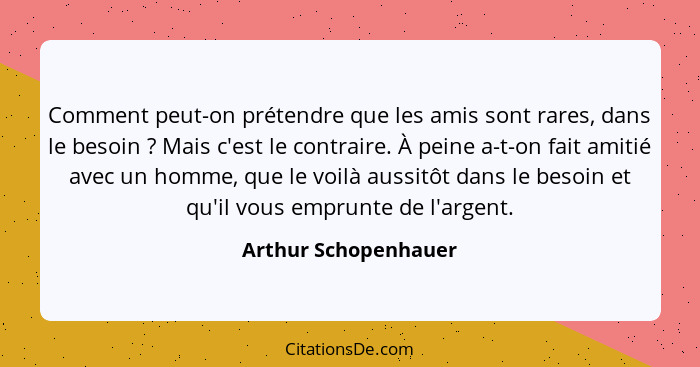 Comment peut-on prétendre que les amis sont rares, dans le besoin ? Mais c'est le contraire. À peine a-t-on fait amitié ave... - Arthur Schopenhauer