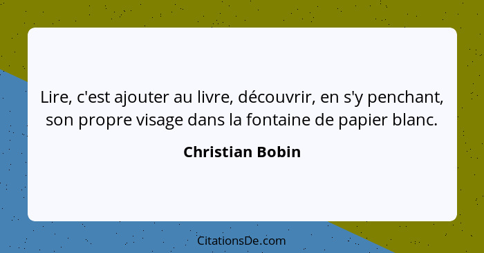 Lire, c'est ajouter au livre, découvrir, en s'y penchant, son propre visage dans la fontaine de papier blanc.... - Christian Bobin