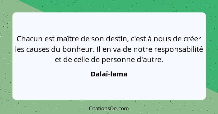 Chacun est maître de son destin, c'est à nous de créer les causes du bonheur. Il en va de notre responsabilité et de celle de personne d'... - Dalaï-lama